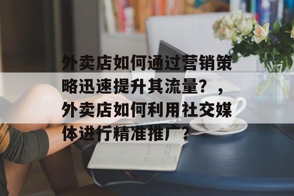 外卖店如何通过营销策略迅速提升其流量?,外卖店如何利用社交媒体进行精准推广? 外卖店如何通过营销策略迅速提升其流量?,外卖店如何利用社交媒体进行精准推广?
