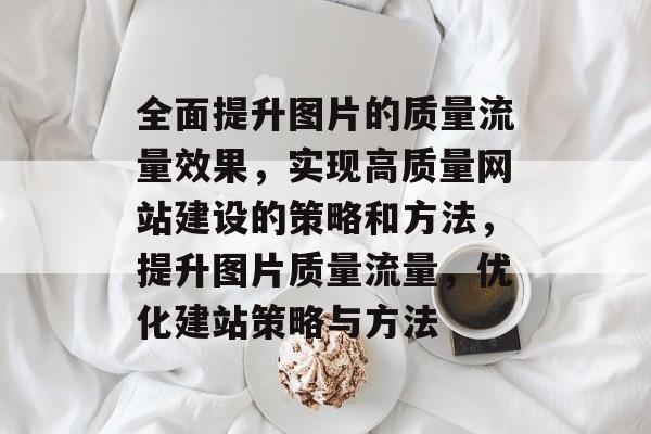 全面提升图片的质量流量效果，实现高质量网站建设的策略和方法，提升图片质量流量，优化建站策略与方法
