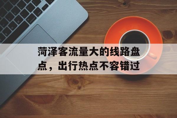 菏泽客流量大的线路盘点,出行热点不容错过 菏泽客流量大的线路盘点,出行热点不容错过