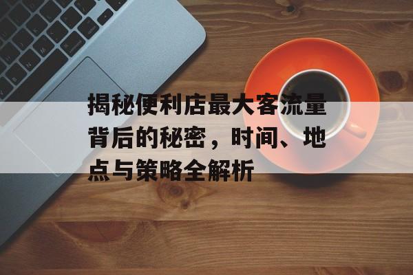 揭秘便利店最大客流量背后的秘密,时间、地点与策略全解析 揭秘便利店最大客流量背后的秘密,时间、地点与策略全解析