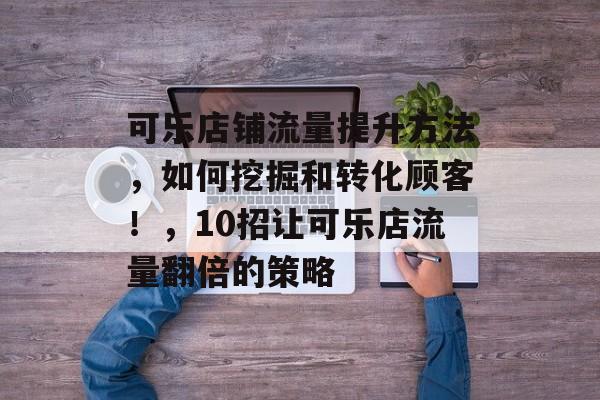可乐店铺流量提升方法,如何挖掘和转化顾客!,10招让可乐店流量翻倍的策略 可乐店铺流量提升方法,如何挖掘和转化顾客!,10招让可乐店流量翻倍的策略