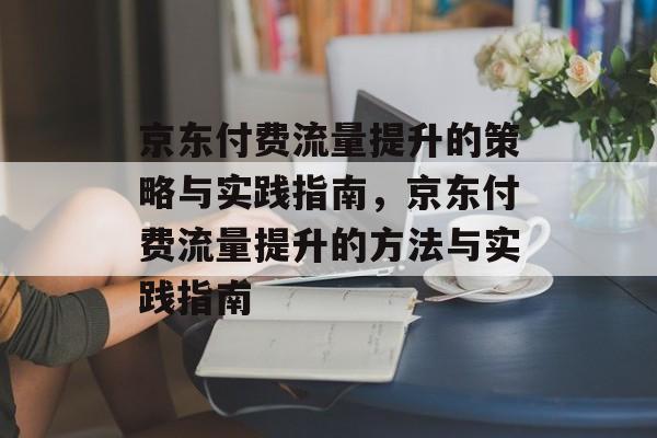 京东付费流量提升的策略与实践指南，京东付费流量提升的方法与实践指南