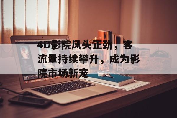 4D影院风头正劲,客流量持续攀升,成为影院市场新宠 4D影院风头正劲,客流量持续攀升,成为影院市场新宠