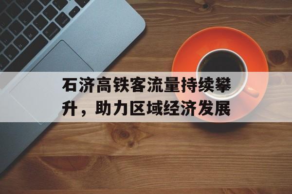 石济高铁客流量持续攀升,助力区域经济发展 石济高铁客流量持续攀升,助力区域经济发展