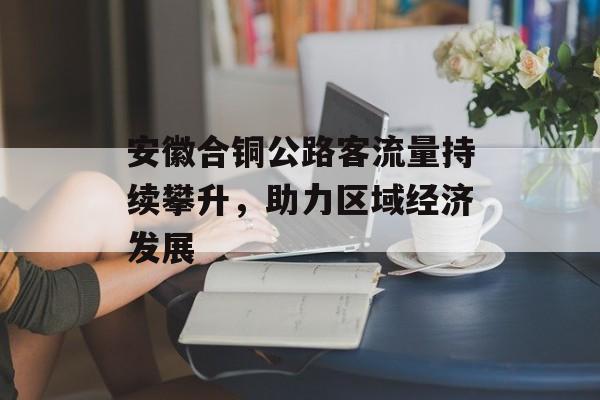 安徽合铜公路客流量持续攀升,助力区域经济发展 安徽合铜公路客流量持续攀升,助力区域经济发展