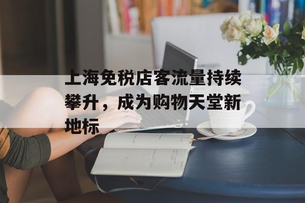 上海免税店客流量持续攀升,成为购物天堂新地标 上海免税店客流量持续攀升,成为购物天堂新地标