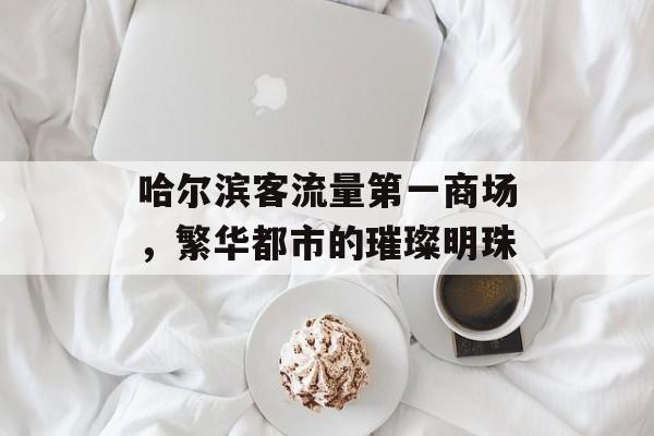 哈尔滨客流量第一商场,繁华都市的璀璨明珠 哈尔滨客流量第一商场,繁华都市的璀璨明珠