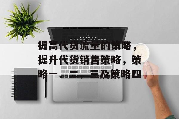 提高代货流量的策略,提升代货销售策略,策略一、二、三及策略四 提高代货流量的策略,提升代货销售策略,策略一、二、三及策略四