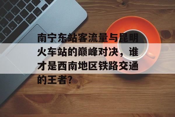 南宁东站客流量与昆明火车站的巅峰对决,谁才是西南地区铁路交通的王者? 南宁东站客流量与昆明火车站的巅峰对决,谁才是西南地区铁路交通的王者?