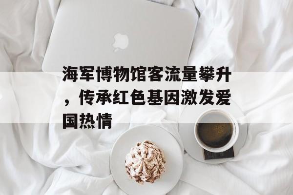 海军博物馆客流量攀升,传承红色基因激发爱国热情 海军博物馆客流量攀升,传承红色基因激发爱国热情
