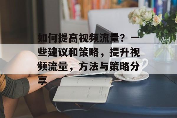 如何提高视频流量?一些建议和策略,提升视频流量,方法与策略分享 如何提高视频流量?一些建议和策略,提升视频流量,方法与策略分享