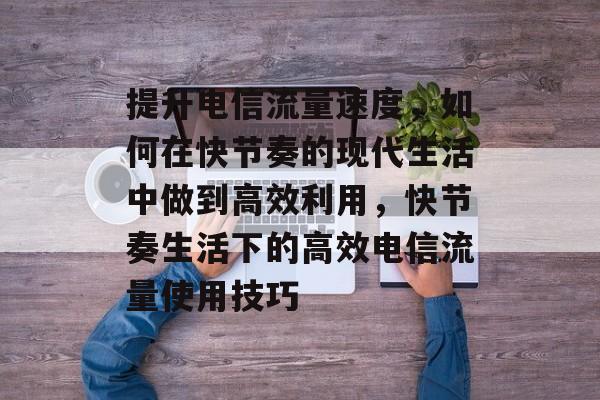 提升电信流量速度,如何在快节奏的现代生活中做到高效利用,快节奏生活下的高效电信流量使用技巧 提升电信流量速度,如何在快节奏的现代生活中做到高效利用,快节奏生活下的高效电信流量使用技巧