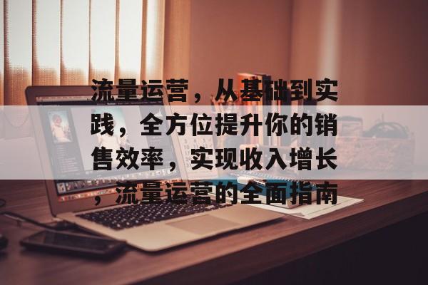 流量运营,从基础到实践,全方位提升你的销售效率,实现收入增长,流量运营的全面指南 流量运营,从基础到实践,全方位提升你的销售效率,实现收入增长,流量运营的全面指南