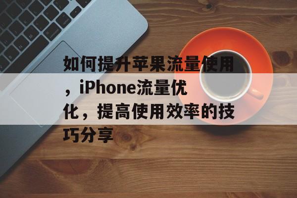 如何提升苹果流量使用,iPhone流量优化,提高使用效率的技巧分享 如何提升苹果流量使用,iPhone流量优化,提高使用效率的技巧分享
