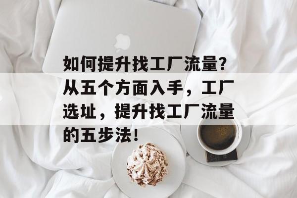 如何提升找工厂流量?从五个方面入手,工厂选址,提升找工厂流量的五步法! 如何提升找工厂流量?从五个方面入手,工厂选址,提升找工厂流量的五步法!