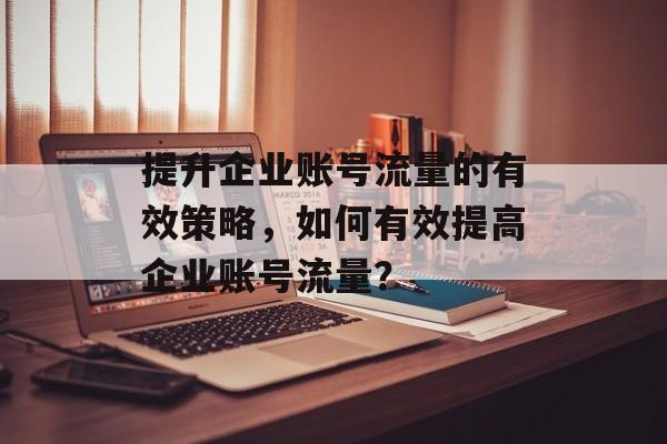 提升企业账号流量的有效策略,如何有效提高企业账号流量? 提升企业账号流量的有效策略,如何有效提高企业账号流量?