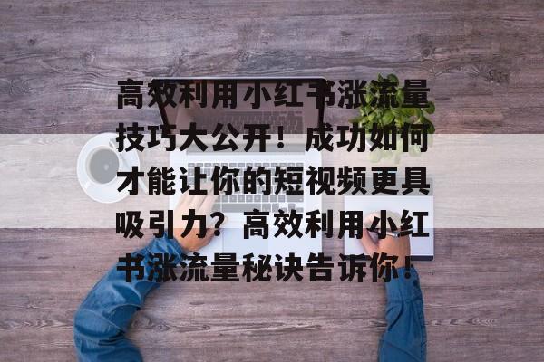 高效利用小红书涨流量技巧大公开!成功如何才能让你的短视频更具吸引力?高效利用小红书涨流量秘诀告诉你! 高效利用小红书涨流量技巧大公开!成功如何才能让你的短视频更具吸引力?高效利用小红书涨流量秘诀告诉你!