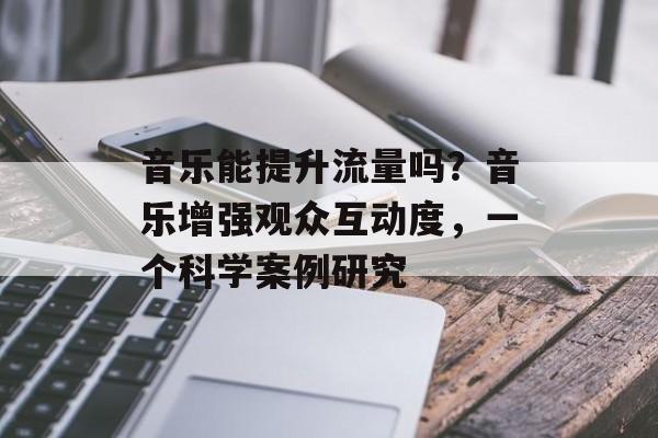 音乐能提升流量吗?音乐增强观众互动度,一个科学案例研究 音乐能提升流量吗?音乐增强观众互动度,一个科学案例研究