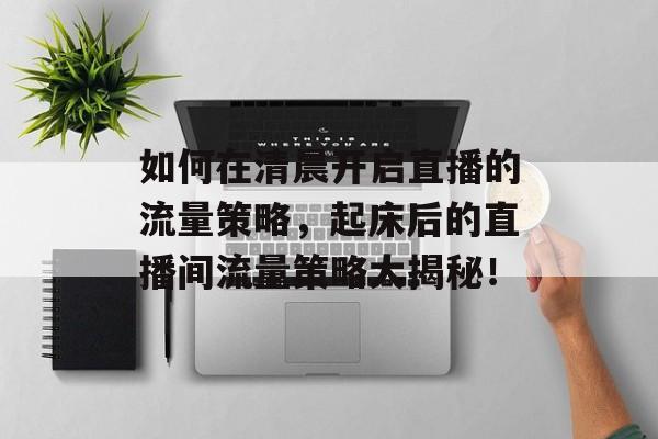 如何在清晨开启直播的流量策略,起床后的直播间流量策略大揭秘! 如何在清晨开启直播的流量策略,起床后的直播间流量策略大揭秘!