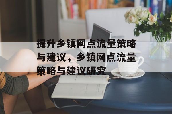 提升乡镇网点流量策略与建议,乡镇网点流量策略与建议研究 提升乡镇网点流量策略与建议,乡镇网点流量策略与建议研究