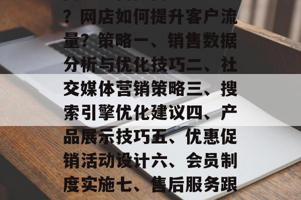 网店如何提高客户流量?网店如何提升客户流量?策略一、销售数据分析与优化技巧二、社交媒体营销策略三、搜索引擎优化建议四、产品展示技巧五、优惠促销活动设计六、会员制度实施七、售后服务跟进八、品牌建设维护 网店如何提高客户流量?网店如何提升客户流量?策略一、销售数据分析与优化技巧二、社交媒体营销策略三、搜索引擎优化建议四、产品展示技巧五、优惠促销活动设计六、会员制度实施七、售后服务跟进八、品牌建设维护