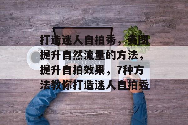 打造迷人自拍秀,美图提升自然流量的方法,提升自拍效果,7种方法教你打造迷人自拍秀 打造迷人自拍秀,美图提升自然流量的方法,提升自拍效果,7种方法教你打造迷人自拍秀