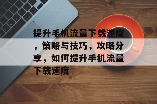 提升手机流量下载速度，策略与技巧，攻略分享，如何提升手机流量下载速度
