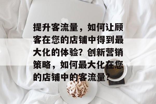 提升客流量,如何让顾客在您的店铺中得到最大化的体验?创新营销策略,如何最大化在您的店铺中的客流量? 提升客流量,如何让顾客在您的店铺中得到最大化的体验?创新营销策略,如何最大化在您的店铺中的客流量?