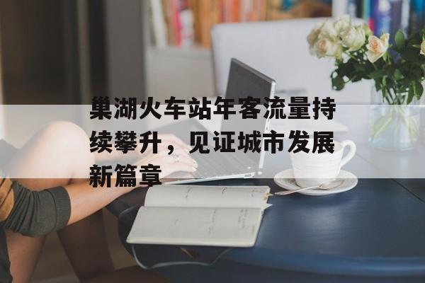 巢湖火车站年客流量持续攀升,见证城市发展新篇章 巢湖火车站年客流量持续攀升,见证城市发展新篇章