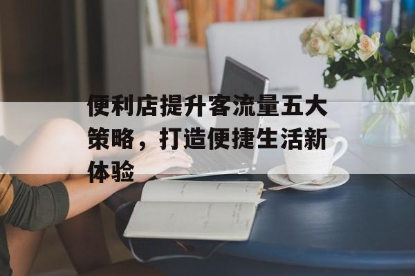 便利店提升客流量五大策略,打造便捷生活新体验 便利店提升客流量五大策略,打造便捷生活新体验