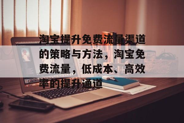 淘宝提升免费流量渠道的策略与方法,淘宝免费流量,低成本、高效率的提升通道 淘宝提升免费流量渠道的策略与方法,淘宝免费流量,低成本、高效率的提升通道