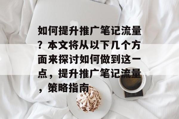 如何提升推广笔记流量?本文将从以下几个方面来探讨如何做到这一点,提升推广笔记流量,策略指南 如何提升推广笔记流量?本文将从以下几个方面来探讨如何做到这一点,提升推广笔记流量,策略指南