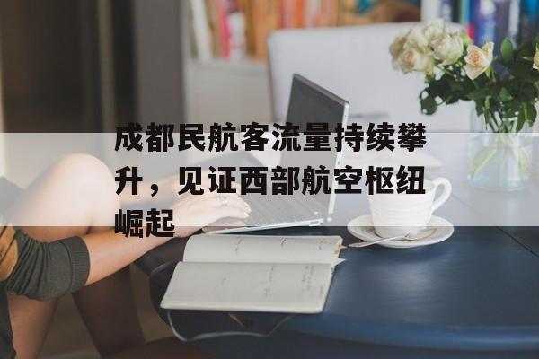 成都民航客流量持续攀升,见证西部航空枢纽崛起 成都民航客流量持续攀升,见证西部航空枢纽崛起