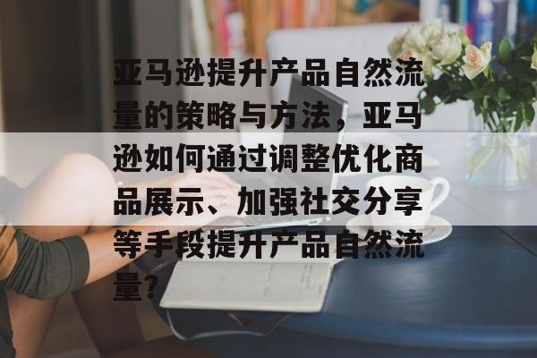 亚马逊提升产品自然流量的策略与方法,亚马逊如何通过调整优化商品展示、加强社交分享等手段提升产品自然流量? 亚马逊提升产品自然流量的策略与方法,亚马逊如何通过调整优化商品展示、加强社交分享等手段提升产品自然流量?