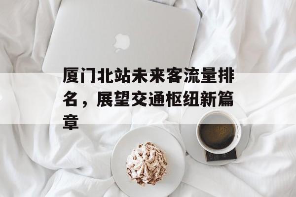 厦门北站未来客流量排名,展望交通枢纽新篇章 厦门北站未来客流量排名,展望交通枢纽新篇章