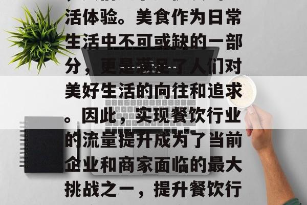 在快节奏的现代社会中,人们追求更优质的生活体验。美食作为日常生活中不可或缺的一部分,更是满足了人们对美好生活的向往和追求。因此,实现餐饮行业的流量提升成为了当前企业和商家面临的最大挑战之一,提升餐饮行业流量,餐饮企业如何通过创新提升用户体验 在快节奏的现代社会中,人们追求更优质的生活体验。美食作为日常生活中不可或缺的一部分,更是满足了人们对美好生活的向往和追求。因此,实现餐饮行业的流量提升成为了当前企业和商家面临的最大挑战之一,提升餐饮行业流量,餐饮企业如何通过创新提升用户体验