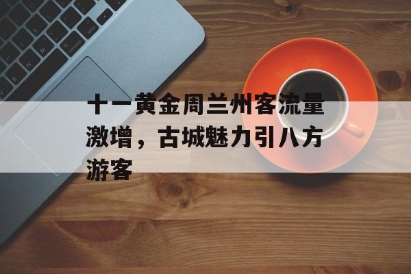 十一黄金周兰州客流量激增,古城魅力引八方游客 十一黄金周兰州客流量激增,古城魅力引八方游客