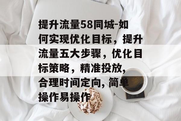 提升流量58同城-如何实现优化目标,提升流量五大步骤,优化目标策略,精准投放, 合理时间定向, 简单操作易操作 提升流量58同城-如何实现优化目标,提升流量五大步骤,优化目标策略,精准投放, 合理时间定向, 简单操作易操作