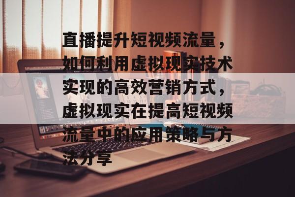 直播提升短视频流量，如何利用虚拟现实技术实现的高效营销方式，虚拟现实在提高短视频流量中的应用策略与方法分享
