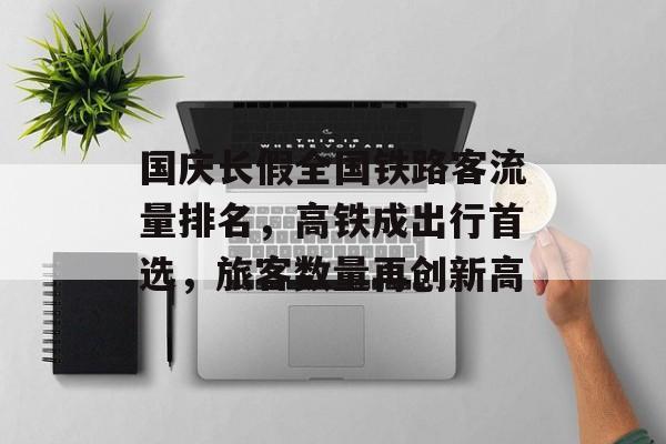国庆长假全国铁路客流量排名,高铁成出行首选,旅客数量再创新高 国庆长假全国铁路客流量排名,高铁成出行首选,旅客数量再创新高