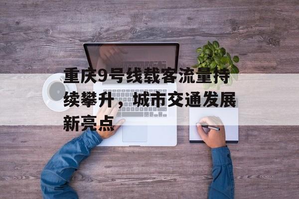 重庆9号线载客流量持续攀升,城市交通发展新亮点 重庆9号线载客流量持续攀升,城市交通发展新亮点