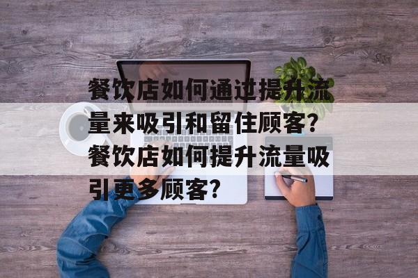 餐饮店如何通过提升流量来吸引和留住顾客?餐饮店如何提升流量吸引更多顾客? 餐饮店如何通过提升流量来吸引和留住顾客?餐饮店如何提升流量吸引更多顾客?