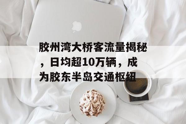 胶州湾大桥客流量揭秘,日均超10万辆,成为胶东半岛交通枢纽 胶州湾大桥客流量揭秘,日均超10万辆,成为胶东半岛交通枢纽