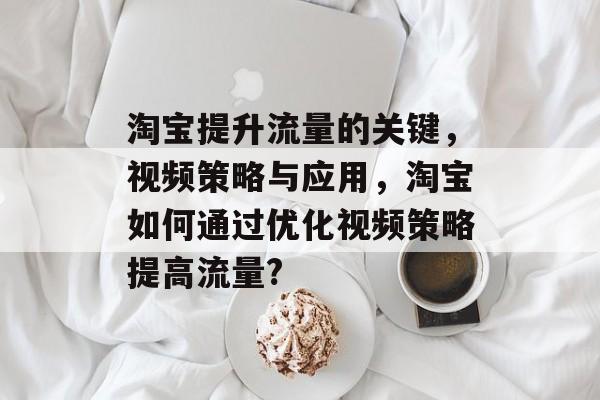 淘宝提升流量的关键,视频策略与应用,淘宝如何通过优化视频策略提高流量? 淘宝提升流量的关键,视频策略与应用,淘宝如何通过优化视频策略提高流量?