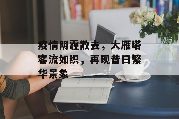 疫情阴霾散去,大雁塔客流如织,再现昔日繁华景象 疫情阴霾散去,大雁塔客流如织,再现昔日繁华景象