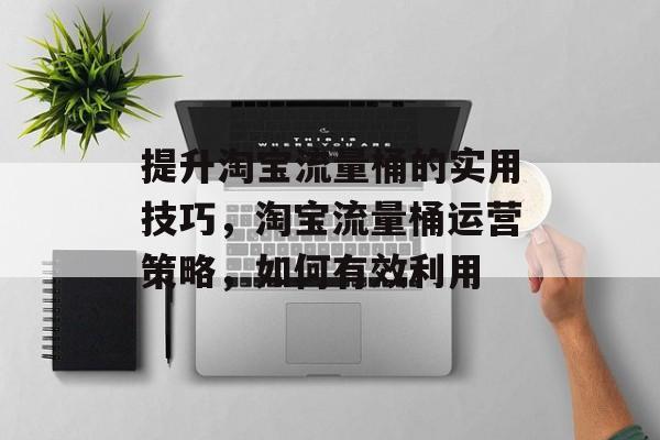 提升淘宝流量桶的实用技巧,淘宝流量桶运营策略,如何有效利用 提升淘宝流量桶的实用技巧,淘宝流量桶运营策略,如何有效利用