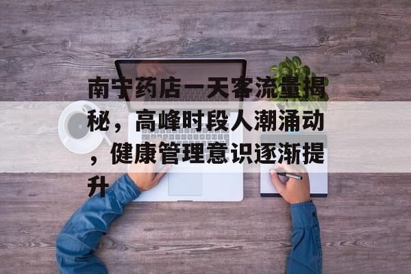 南宁药店一天客流量揭秘，高峰时段人潮涌动，健康管理意识逐渐提升