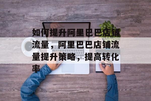 如何提升阿里巴巴店铺流量，阿里巴巴店铺流量提升策略，提高转化率