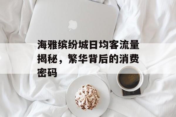 海雅缤纷城日均客流量揭秘,繁华背后的消费密码 海雅缤纷城日均客流量揭秘,繁华背后的消费密码