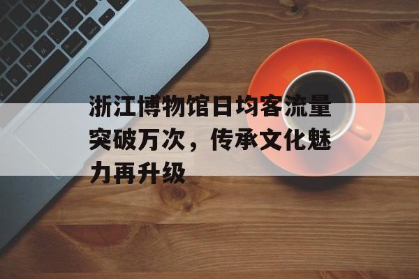 浙江博物馆日均客流量突破万次,传承文化魅力再升级 浙江博物馆日均客流量突破万次,传承文化魅力再升级